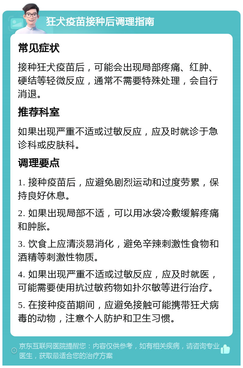 狂犬疫苗接种后调理指南 常见症状 接种狂犬疫苗后，可能会出现局部疼痛、红肿、硬结等轻微反应，通常不需要特殊处理，会自行消退。 推荐科室 如果出现严重不适或过敏反应，应及时就诊于急诊科或皮肤科。 调理要点 1. 接种疫苗后，应避免剧烈运动和过度劳累，保持良好休息。 2. 如果出现局部不适，可以用冰袋冷敷缓解疼痛和肿胀。 3. 饮食上应清淡易消化，避免辛辣刺激性食物和酒精等刺激性物质。 4. 如果出现严重不适或过敏反应，应及时就医，可能需要使用抗过敏药物如扑尔敏等进行治疗。 5. 在接种疫苗期间，应避免接触可能携带狂犬病毒的动物，注意个人防护和卫生习惯。