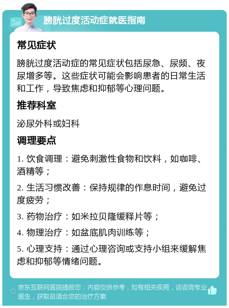 膀胱过度活动症就医指南 常见症状 膀胱过度活动症的常见症状包括尿急、尿频、夜尿增多等。这些症状可能会影响患者的日常生活和工作，导致焦虑和抑郁等心理问题。 推荐科室 泌尿外科或妇科 调理要点 1. 饮食调理：避免刺激性食物和饮料，如咖啡、酒精等； 2. 生活习惯改善：保持规律的作息时间，避免过度疲劳； 3. 药物治疗：如米拉贝隆缓释片等； 4. 物理治疗：如盆底肌肉训练等； 5. 心理支持：通过心理咨询或支持小组来缓解焦虑和抑郁等情绪问题。