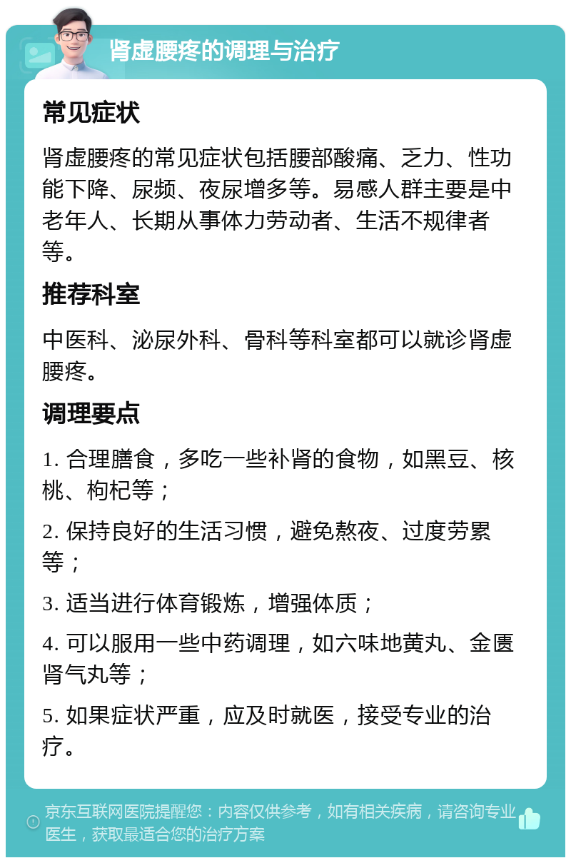 肾虚腰疼的调理与治疗 常见症状 肾虚腰疼的常见症状包括腰部酸痛、乏力、性功能下降、尿频、夜尿增多等。易感人群主要是中老年人、长期从事体力劳动者、生活不规律者等。 推荐科室 中医科、泌尿外科、骨科等科室都可以就诊肾虚腰疼。 调理要点 1. 合理膳食，多吃一些补肾的食物，如黑豆、核桃、枸杞等； 2. 保持良好的生活习惯，避免熬夜、过度劳累等； 3. 适当进行体育锻炼，增强体质； 4. 可以服用一些中药调理，如六味地黄丸、金匮肾气丸等； 5. 如果症状严重，应及时就医，接受专业的治疗。