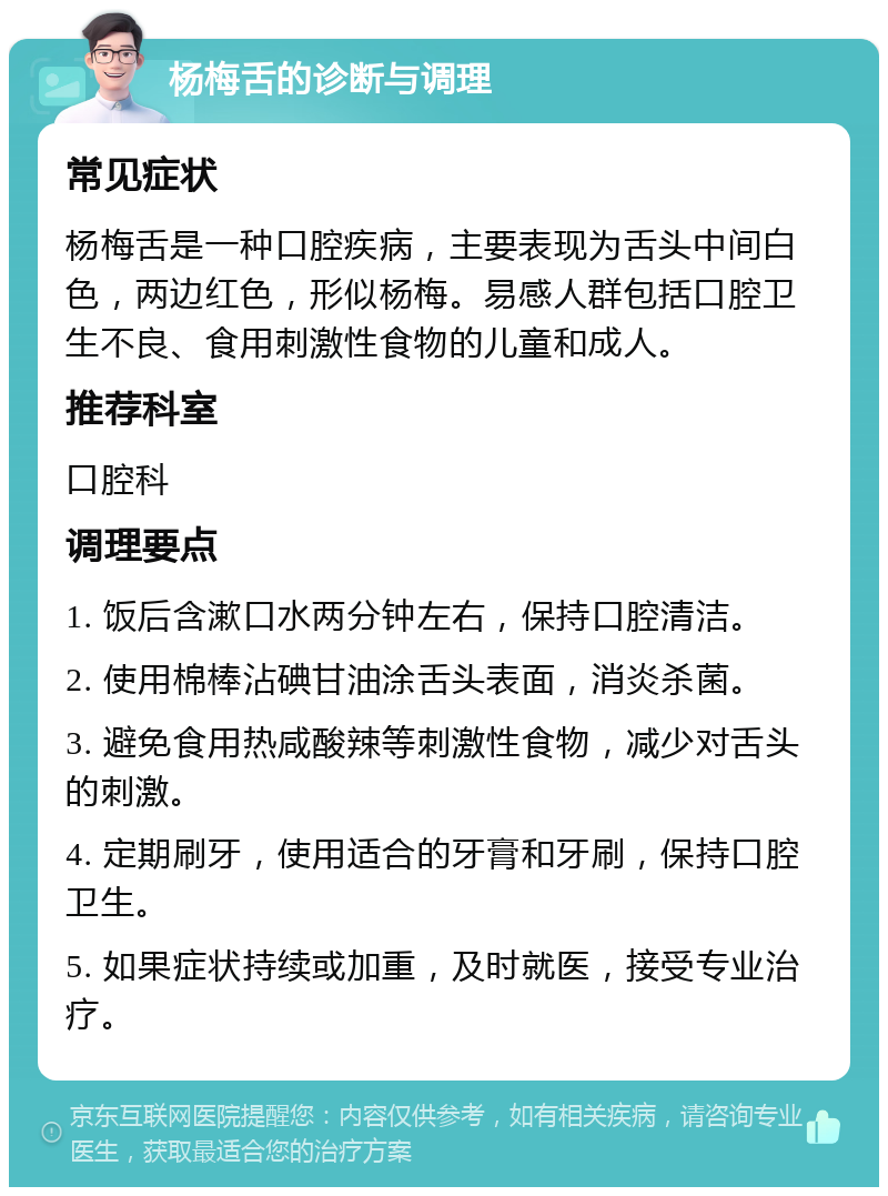 杨梅舌的诊断与调理 常见症状 杨梅舌是一种口腔疾病，主要表现为舌头中间白色，两边红色，形似杨梅。易感人群包括口腔卫生不良、食用刺激性食物的儿童和成人。 推荐科室 口腔科 调理要点 1. 饭后含漱口水两分钟左右，保持口腔清洁。 2. 使用棉棒沾碘甘油涂舌头表面，消炎杀菌。 3. 避免食用热咸酸辣等刺激性食物，减少对舌头的刺激。 4. 定期刷牙，使用适合的牙膏和牙刷，保持口腔卫生。 5. 如果症状持续或加重，及时就医，接受专业治疗。