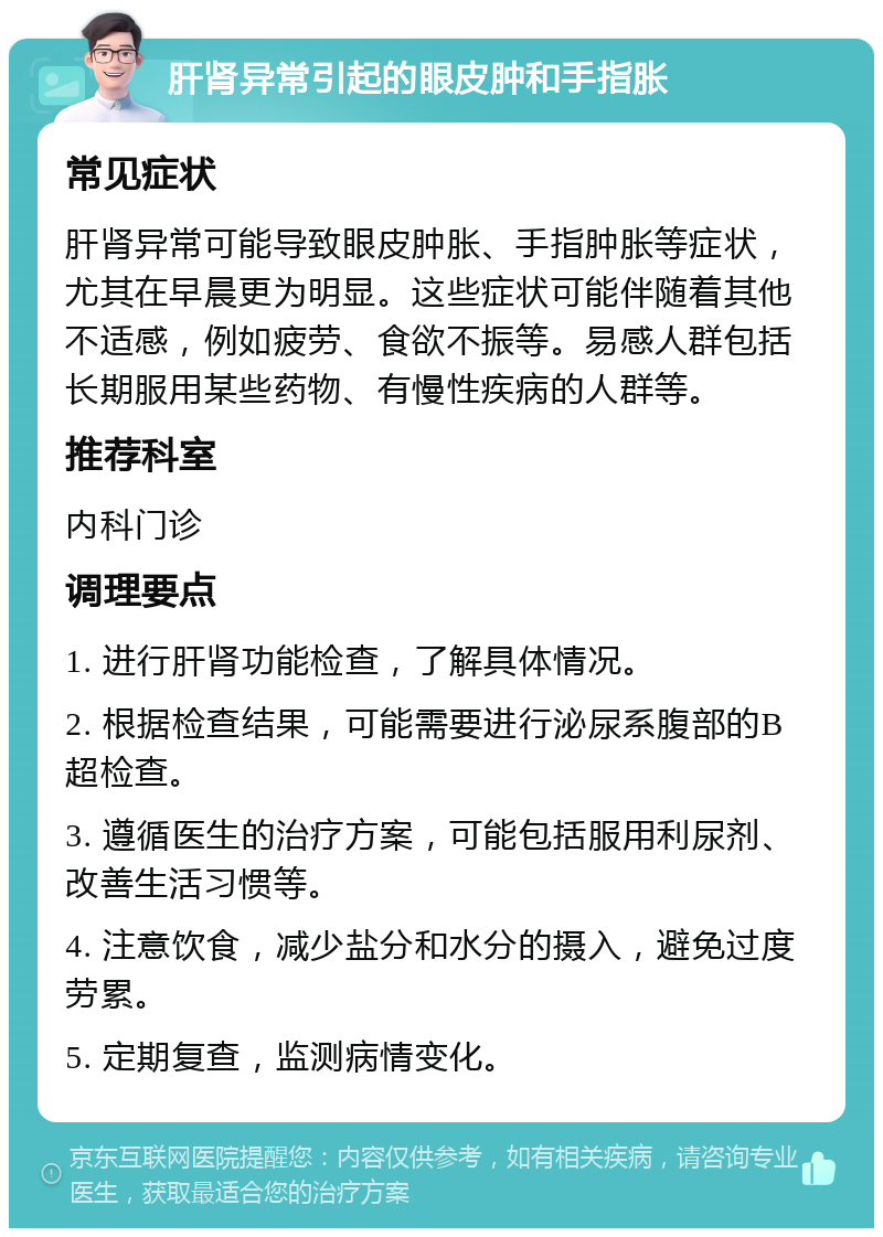 肝肾异常引起的眼皮肿和手指胀 常见症状 肝肾异常可能导致眼皮肿胀、手指肿胀等症状，尤其在早晨更为明显。这些症状可能伴随着其他不适感，例如疲劳、食欲不振等。易感人群包括长期服用某些药物、有慢性疾病的人群等。 推荐科室 内科门诊 调理要点 1. 进行肝肾功能检查，了解具体情况。 2. 根据检查结果，可能需要进行泌尿系腹部的B超检查。 3. 遵循医生的治疗方案，可能包括服用利尿剂、改善生活习惯等。 4. 注意饮食，减少盐分和水分的摄入，避免过度劳累。 5. 定期复查，监测病情变化。