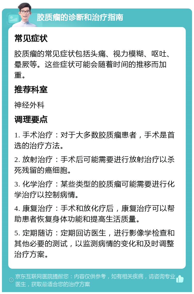 胶质瘤的诊断和治疗指南 常见症状 胶质瘤的常见症状包括头痛、视力模糊、呕吐、晕厥等。这些症状可能会随着时间的推移而加重。 推荐科室 神经外科 调理要点 1. 手术治疗：对于大多数胶质瘤患者，手术是首选的治疗方法。 2. 放射治疗：手术后可能需要进行放射治疗以杀死残留的癌细胞。 3. 化学治疗：某些类型的胶质瘤可能需要进行化学治疗以控制病情。 4. 康复治疗：手术和放化疗后，康复治疗可以帮助患者恢复身体功能和提高生活质量。 5. 定期随访：定期回访医生，进行影像学检查和其他必要的测试，以监测病情的变化和及时调整治疗方案。