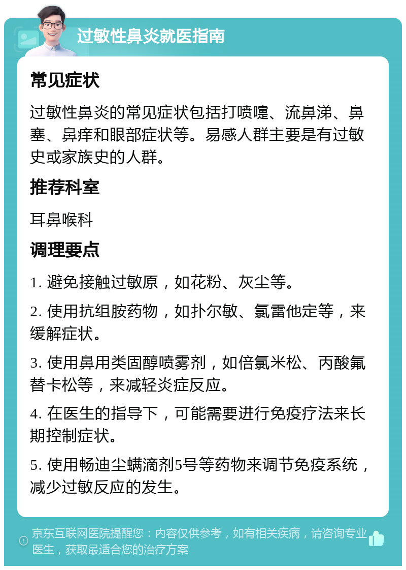 过敏性鼻炎就医指南 常见症状 过敏性鼻炎的常见症状包括打喷嚏、流鼻涕、鼻塞、鼻痒和眼部症状等。易感人群主要是有过敏史或家族史的人群。 推荐科室 耳鼻喉科 调理要点 1. 避免接触过敏原，如花粉、灰尘等。 2. 使用抗组胺药物，如扑尔敏、氯雷他定等，来缓解症状。 3. 使用鼻用类固醇喷雾剂，如倍氯米松、丙酸氟替卡松等，来减轻炎症反应。 4. 在医生的指导下，可能需要进行免疫疗法来长期控制症状。 5. 使用畅迪尘螨滴剂5号等药物来调节免疫系统，减少过敏反应的发生。