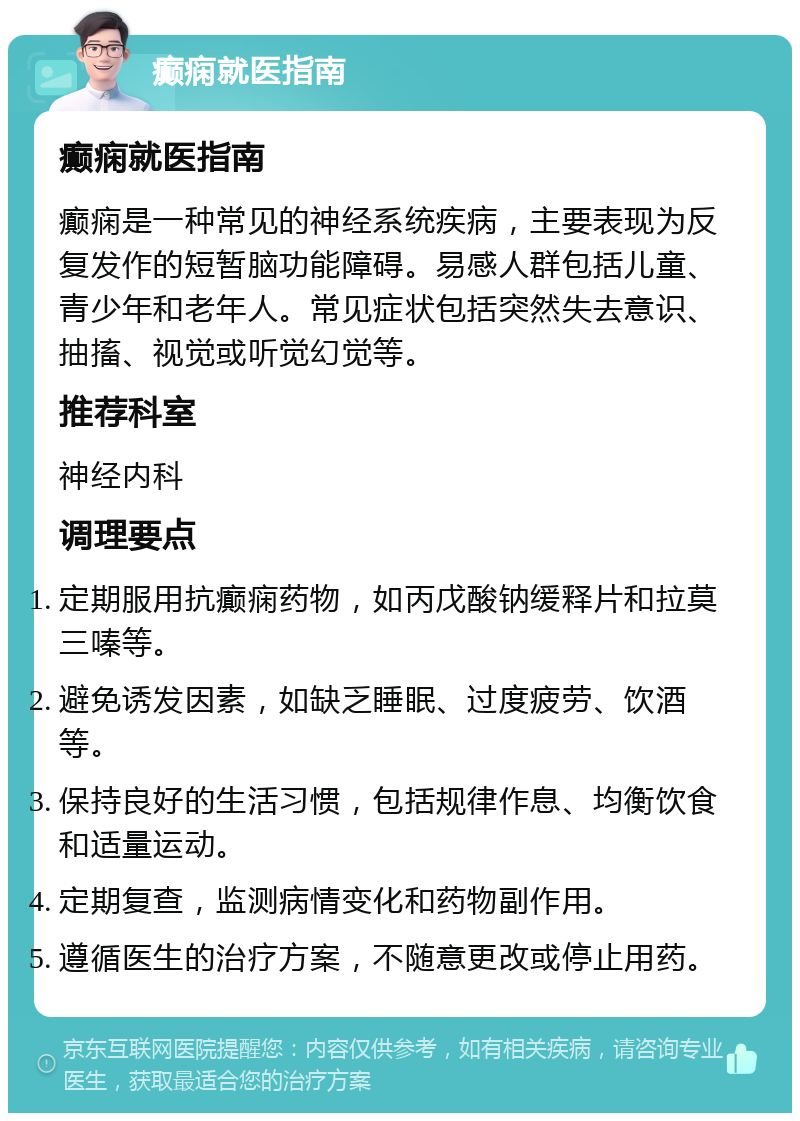 癫痫就医指南 癫痫就医指南 癫痫是一种常见的神经系统疾病，主要表现为反复发作的短暂脑功能障碍。易感人群包括儿童、青少年和老年人。常见症状包括突然失去意识、抽搐、视觉或听觉幻觉等。 推荐科室 神经内科 调理要点 定期服用抗癫痫药物，如丙戊酸钠缓释片和拉莫三嗪等。 避免诱发因素，如缺乏睡眠、过度疲劳、饮酒等。 保持良好的生活习惯，包括规律作息、均衡饮食和适量运动。 定期复查，监测病情变化和药物副作用。 遵循医生的治疗方案，不随意更改或停止用药。