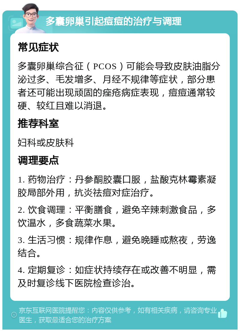 多囊卵巢引起痘痘的治疗与调理 常见症状 多囊卵巢综合征（PCOS）可能会导致皮肤油脂分泌过多、毛发增多、月经不规律等症状，部分患者还可能出现顽固的痤疮病症表现，痘痘通常较硬、较红且难以消退。 推荐科室 妇科或皮肤科 调理要点 1. 药物治疗：丹参酮胶囊口服，盐酸克林霉素凝胶局部外用，抗炎祛痘对症治疗。 2. 饮食调理：平衡膳食，避免辛辣刺激食品，多饮温水，多食蔬菜水果。 3. 生活习惯：规律作息，避免晚睡或熬夜，劳逸结合。 4. 定期复诊：如症状持续存在或改善不明显，需及时复诊线下医院检查诊治。