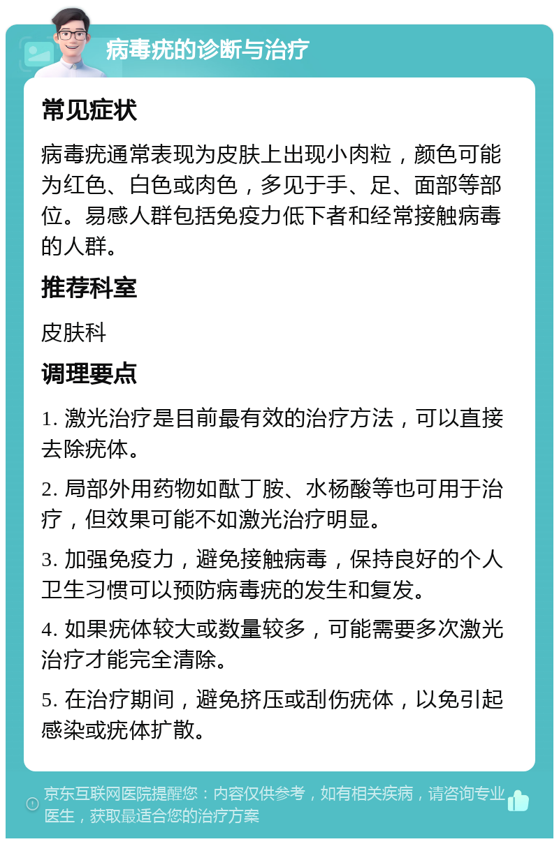 病毒疣的诊断与治疗 常见症状 病毒疣通常表现为皮肤上出现小肉粒，颜色可能为红色、白色或肉色，多见于手、足、面部等部位。易感人群包括免疫力低下者和经常接触病毒的人群。 推荐科室 皮肤科 调理要点 1. 激光治疗是目前最有效的治疗方法，可以直接去除疣体。 2. 局部外用药物如酞丁胺、水杨酸等也可用于治疗，但效果可能不如激光治疗明显。 3. 加强免疫力，避免接触病毒，保持良好的个人卫生习惯可以预防病毒疣的发生和复发。 4. 如果疣体较大或数量较多，可能需要多次激光治疗才能完全清除。 5. 在治疗期间，避免挤压或刮伤疣体，以免引起感染或疣体扩散。