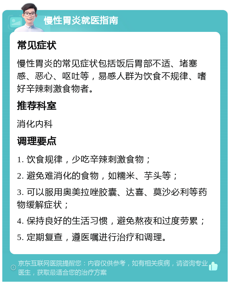 慢性胃炎就医指南 常见症状 慢性胃炎的常见症状包括饭后胃部不适、堵塞感、恶心、呕吐等，易感人群为饮食不规律、嗜好辛辣刺激食物者。 推荐科室 消化内科 调理要点 1. 饮食规律，少吃辛辣刺激食物； 2. 避免难消化的食物，如糯米、芋头等； 3. 可以服用奥美拉唑胶囊、达喜、莫沙必利等药物缓解症状； 4. 保持良好的生活习惯，避免熬夜和过度劳累； 5. 定期复查，遵医嘱进行治疗和调理。