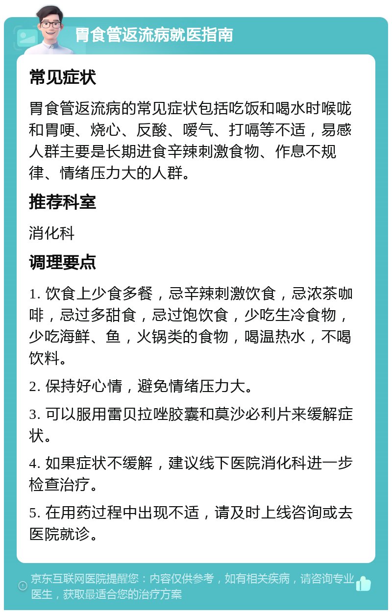 胃食管返流病就医指南 常见症状 胃食管返流病的常见症状包括吃饭和喝水时喉咙和胃哽、烧心、反酸、嗳气、打嗝等不适，易感人群主要是长期进食辛辣刺激食物、作息不规律、情绪压力大的人群。 推荐科室 消化科 调理要点 1. 饮食上少食多餐，忌辛辣刺激饮食，忌浓茶咖啡，忌过多甜食，忌过饱饮食，少吃生冷食物，少吃海鲜、鱼，火锅类的食物，喝温热水，不喝饮料。 2. 保持好心情，避免情绪压力大。 3. 可以服用雷贝拉唑胶囊和莫沙必利片来缓解症状。 4. 如果症状不缓解，建议线下医院消化科进一步检查治疗。 5. 在用药过程中出现不适，请及时上线咨询或去医院就诊。