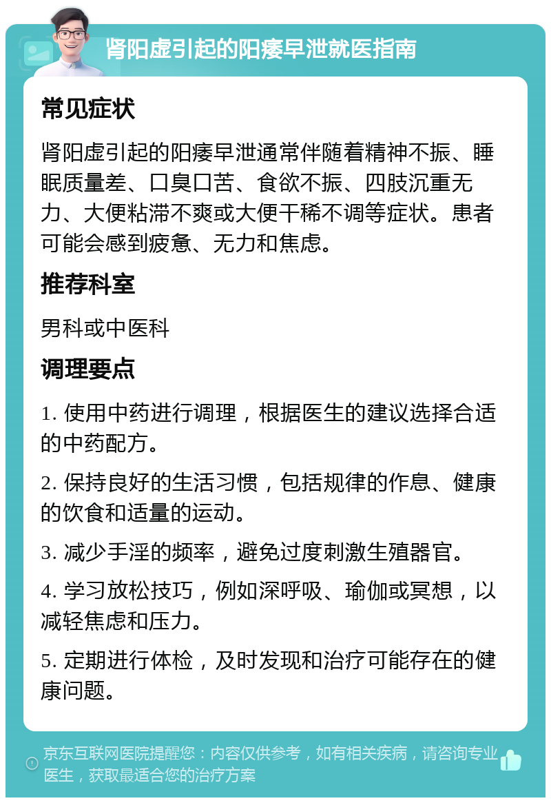 肾阳虚引起的阳痿早泄就医指南 常见症状 肾阳虚引起的阳痿早泄通常伴随着精神不振、睡眠质量差、口臭口苦、食欲不振、四肢沉重无力、大便粘滞不爽或大便干稀不调等症状。患者可能会感到疲惫、无力和焦虑。 推荐科室 男科或中医科 调理要点 1. 使用中药进行调理，根据医生的建议选择合适的中药配方。 2. 保持良好的生活习惯，包括规律的作息、健康的饮食和适量的运动。 3. 减少手淫的频率，避免过度刺激生殖器官。 4. 学习放松技巧，例如深呼吸、瑜伽或冥想，以减轻焦虑和压力。 5. 定期进行体检，及时发现和治疗可能存在的健康问题。