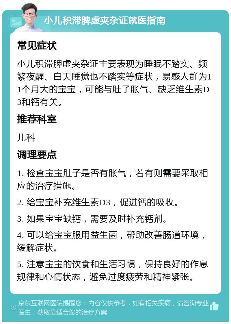 小儿积滞脾虚夹杂证就医指南 常见症状 小儿积滞脾虚夹杂证主要表现为睡眠不踏实、频繁夜醒、白天睡觉也不踏实等症状，易感人群为11个月大的宝宝，可能与肚子胀气、缺乏维生素D3和钙有关。 推荐科室 儿科 调理要点 1. 检查宝宝肚子是否有胀气，若有则需要采取相应的治疗措施。 2. 给宝宝补充维生素D3，促进钙的吸收。 3. 如果宝宝缺钙，需要及时补充钙剂。 4. 可以给宝宝服用益生菌，帮助改善肠道环境，缓解症状。 5. 注意宝宝的饮食和生活习惯，保持良好的作息规律和心情状态，避免过度疲劳和精神紧张。