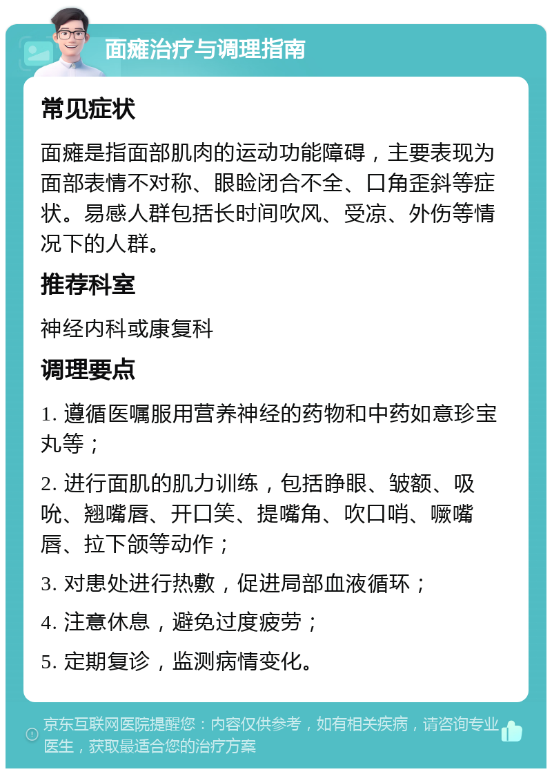 面瘫治疗与调理指南 常见症状 面瘫是指面部肌肉的运动功能障碍，主要表现为面部表情不对称、眼睑闭合不全、口角歪斜等症状。易感人群包括长时间吹风、受凉、外伤等情况下的人群。 推荐科室 神经内科或康复科 调理要点 1. 遵循医嘱服用营养神经的药物和中药如意珍宝丸等； 2. 进行面肌的肌力训练，包括睁眼、皱额、吸吮、翘嘴唇、开口笑、提嘴角、吹口哨、噘嘴唇、拉下颌等动作； 3. 对患处进行热敷，促进局部血液循环； 4. 注意休息，避免过度疲劳； 5. 定期复诊，监测病情变化。