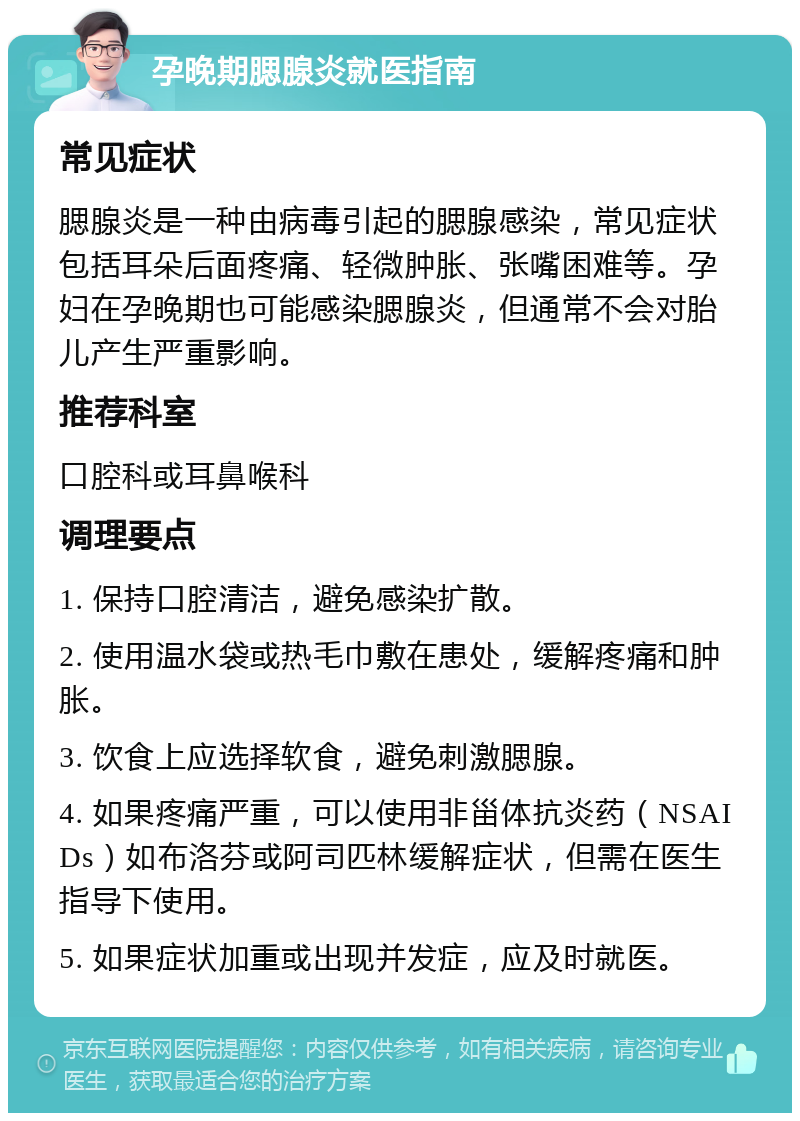 孕晚期腮腺炎就医指南 常见症状 腮腺炎是一种由病毒引起的腮腺感染，常见症状包括耳朵后面疼痛、轻微肿胀、张嘴困难等。孕妇在孕晚期也可能感染腮腺炎，但通常不会对胎儿产生严重影响。 推荐科室 口腔科或耳鼻喉科 调理要点 1. 保持口腔清洁，避免感染扩散。 2. 使用温水袋或热毛巾敷在患处，缓解疼痛和肿胀。 3. 饮食上应选择软食，避免刺激腮腺。 4. 如果疼痛严重，可以使用非甾体抗炎药（NSAIDs）如布洛芬或阿司匹林缓解症状，但需在医生指导下使用。 5. 如果症状加重或出现并发症，应及时就医。