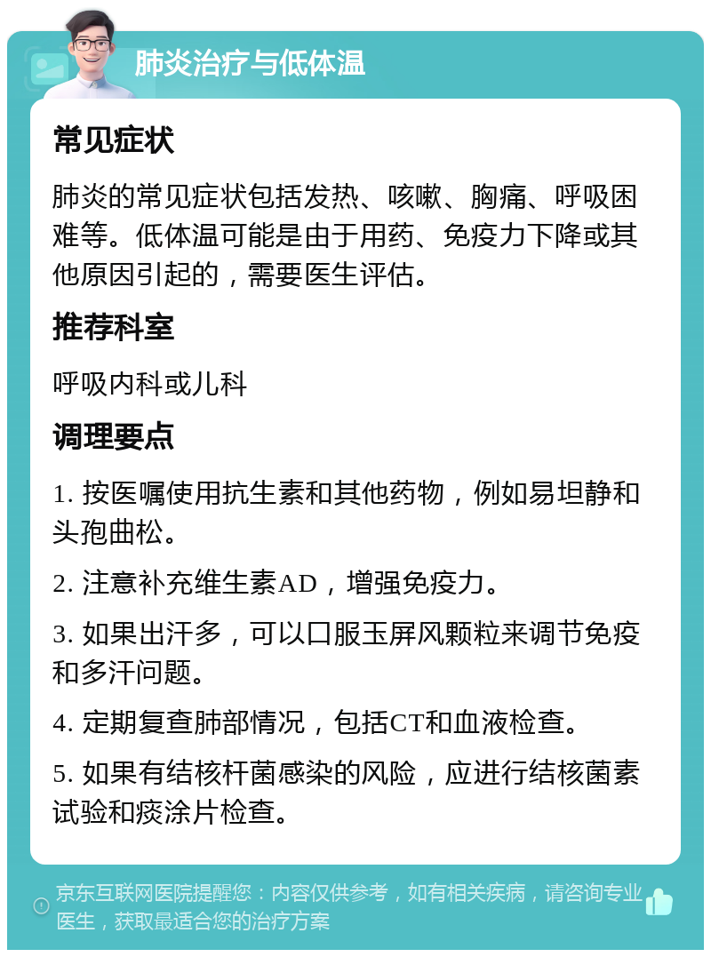 肺炎治疗与低体温 常见症状 肺炎的常见症状包括发热、咳嗽、胸痛、呼吸困难等。低体温可能是由于用药、免疫力下降或其他原因引起的，需要医生评估。 推荐科室 呼吸内科或儿科 调理要点 1. 按医嘱使用抗生素和其他药物，例如易坦静和头孢曲松。 2. 注意补充维生素AD，增强免疫力。 3. 如果出汗多，可以口服玉屏风颗粒来调节免疫和多汗问题。 4. 定期复查肺部情况，包括CT和血液检查。 5. 如果有结核杆菌感染的风险，应进行结核菌素试验和痰涂片检查。