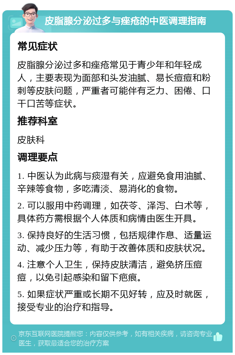 皮脂腺分泌过多与痤疮的中医调理指南 常见症状 皮脂腺分泌过多和痤疮常见于青少年和年轻成人，主要表现为面部和头发油腻、易长痘痘和粉刺等皮肤问题，严重者可能伴有乏力、困倦、口干口苦等症状。 推荐科室 皮肤科 调理要点 1. 中医认为此病与痰湿有关，应避免食用油腻、辛辣等食物，多吃清淡、易消化的食物。 2. 可以服用中药调理，如茯苓、泽泻、白术等，具体药方需根据个人体质和病情由医生开具。 3. 保持良好的生活习惯，包括规律作息、适量运动、减少压力等，有助于改善体质和皮肤状况。 4. 注意个人卫生，保持皮肤清洁，避免挤压痘痘，以免引起感染和留下疤痕。 5. 如果症状严重或长期不见好转，应及时就医，接受专业的治疗和指导。