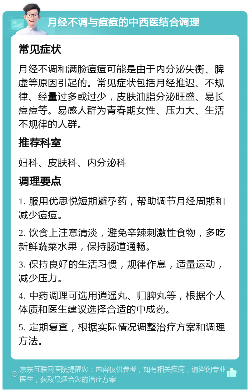 月经不调与痘痘的中西医结合调理 常见症状 月经不调和满脸痘痘可能是由于内分泌失衡、脾虚等原因引起的。常见症状包括月经推迟、不规律、经量过多或过少，皮肤油脂分泌旺盛、易长痘痘等。易感人群为青春期女性、压力大、生活不规律的人群。 推荐科室 妇科、皮肤科、内分泌科 调理要点 1. 服用优思悦短期避孕药，帮助调节月经周期和减少痘痘。 2. 饮食上注意清淡，避免辛辣刺激性食物，多吃新鲜蔬菜水果，保持肠道通畅。 3. 保持良好的生活习惯，规律作息，适量运动，减少压力。 4. 中药调理可选用逍遥丸、归脾丸等，根据个人体质和医生建议选择合适的中成药。 5. 定期复查，根据实际情况调整治疗方案和调理方法。