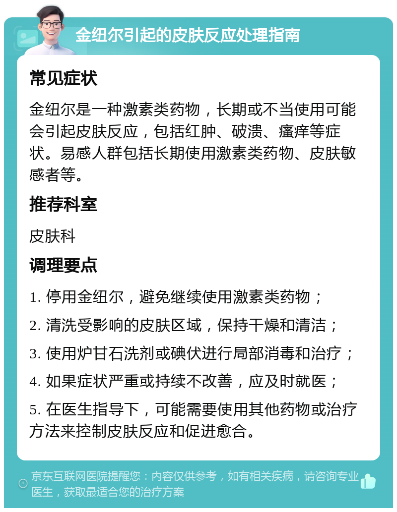 金纽尔引起的皮肤反应处理指南 常见症状 金纽尔是一种激素类药物，长期或不当使用可能会引起皮肤反应，包括红肿、破溃、瘙痒等症状。易感人群包括长期使用激素类药物、皮肤敏感者等。 推荐科室 皮肤科 调理要点 1. 停用金纽尔，避免继续使用激素类药物； 2. 清洗受影响的皮肤区域，保持干燥和清洁； 3. 使用炉甘石洗剂或碘伏进行局部消毒和治疗； 4. 如果症状严重或持续不改善，应及时就医； 5. 在医生指导下，可能需要使用其他药物或治疗方法来控制皮肤反应和促进愈合。