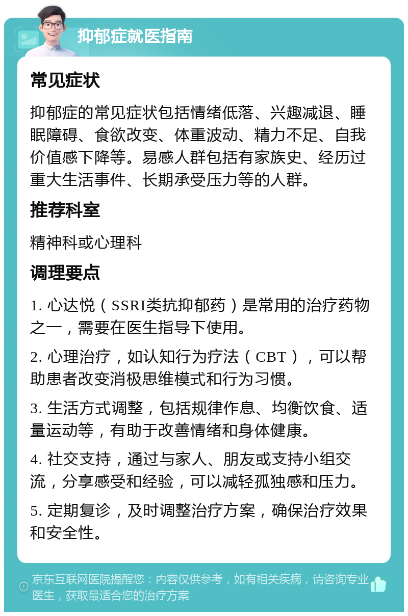 抑郁症就医指南 常见症状 抑郁症的常见症状包括情绪低落、兴趣减退、睡眠障碍、食欲改变、体重波动、精力不足、自我价值感下降等。易感人群包括有家族史、经历过重大生活事件、长期承受压力等的人群。 推荐科室 精神科或心理科 调理要点 1. 心达悦（SSRI类抗抑郁药）是常用的治疗药物之一，需要在医生指导下使用。 2. 心理治疗，如认知行为疗法（CBT），可以帮助患者改变消极思维模式和行为习惯。 3. 生活方式调整，包括规律作息、均衡饮食、适量运动等，有助于改善情绪和身体健康。 4. 社交支持，通过与家人、朋友或支持小组交流，分享感受和经验，可以减轻孤独感和压力。 5. 定期复诊，及时调整治疗方案，确保治疗效果和安全性。