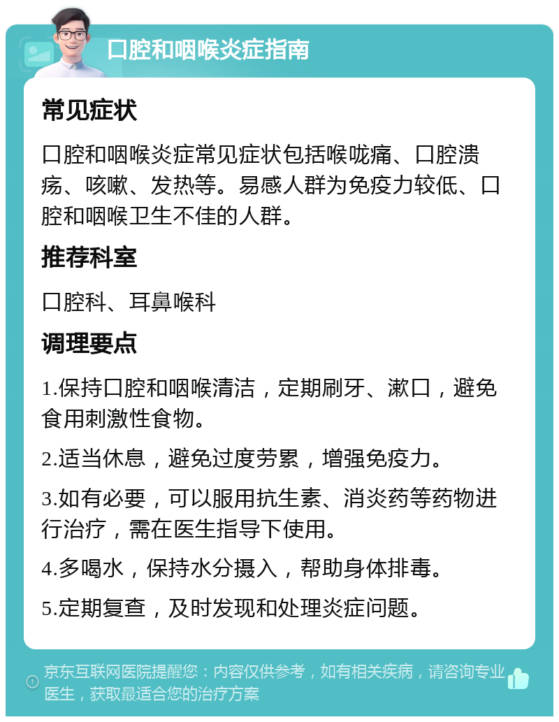 口腔和咽喉炎症指南 常见症状 口腔和咽喉炎症常见症状包括喉咙痛、口腔溃疡、咳嗽、发热等。易感人群为免疫力较低、口腔和咽喉卫生不佳的人群。 推荐科室 口腔科、耳鼻喉科 调理要点 1.保持口腔和咽喉清洁，定期刷牙、漱口，避免食用刺激性食物。 2.适当休息，避免过度劳累，增强免疫力。 3.如有必要，可以服用抗生素、消炎药等药物进行治疗，需在医生指导下使用。 4.多喝水，保持水分摄入，帮助身体排毒。 5.定期复查，及时发现和处理炎症问题。