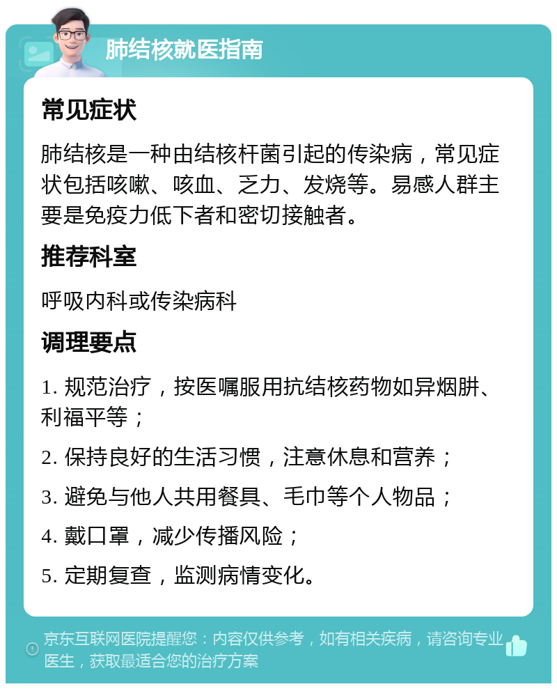 肺结核就医指南 常见症状 肺结核是一种由结核杆菌引起的传染病，常见症状包括咳嗽、咳血、乏力、发烧等。易感人群主要是免疫力低下者和密切接触者。 推荐科室 呼吸内科或传染病科 调理要点 1. 规范治疗，按医嘱服用抗结核药物如异烟肼、利福平等； 2. 保持良好的生活习惯，注意休息和营养； 3. 避免与他人共用餐具、毛巾等个人物品； 4. 戴口罩，减少传播风险； 5. 定期复查，监测病情变化。