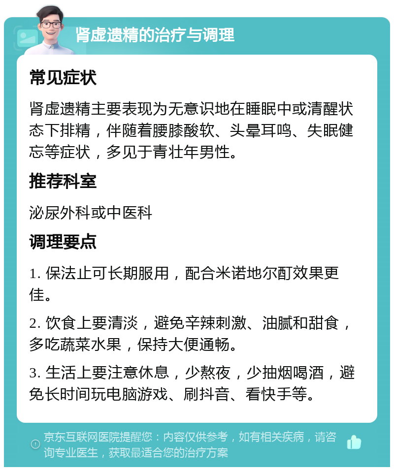 肾虚遗精的治疗与调理 常见症状 肾虚遗精主要表现为无意识地在睡眠中或清醒状态下排精，伴随着腰膝酸软、头晕耳鸣、失眠健忘等症状，多见于青壮年男性。 推荐科室 泌尿外科或中医科 调理要点 1. 保法止可长期服用，配合米诺地尔酊效果更佳。 2. 饮食上要清淡，避免辛辣刺激、油腻和甜食，多吃蔬菜水果，保持大便通畅。 3. 生活上要注意休息，少熬夜，少抽烟喝酒，避免长时间玩电脑游戏、刷抖音、看快手等。