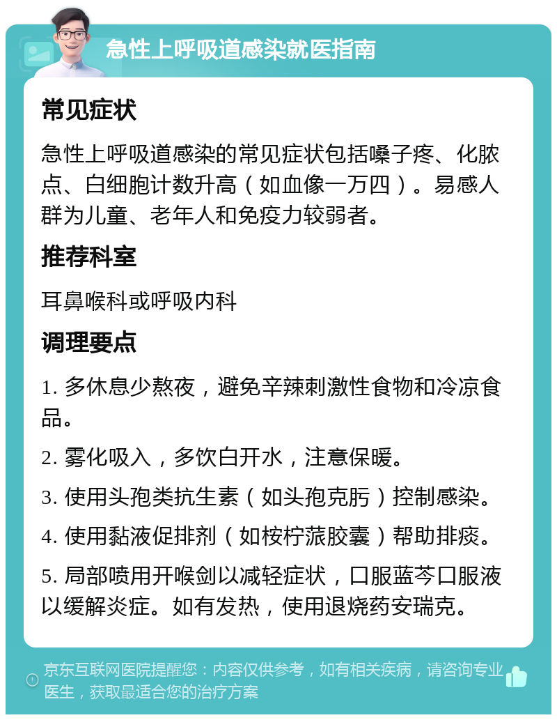 急性上呼吸道感染就医指南 常见症状 急性上呼吸道感染的常见症状包括嗓子疼、化脓点、白细胞计数升高（如血像一万四）。易感人群为儿童、老年人和免疫力较弱者。 推荐科室 耳鼻喉科或呼吸内科 调理要点 1. 多休息少熬夜，避免辛辣刺激性食物和冷凉食品。 2. 雾化吸入，多饮白开水，注意保暖。 3. 使用头孢类抗生素（如头孢克肟）控制感染。 4. 使用黏液促排剂（如桉柠蒎胶囊）帮助排痰。 5. 局部喷用开喉剑以减轻症状，口服蓝芩口服液以缓解炎症。如有发热，使用退烧药安瑞克。