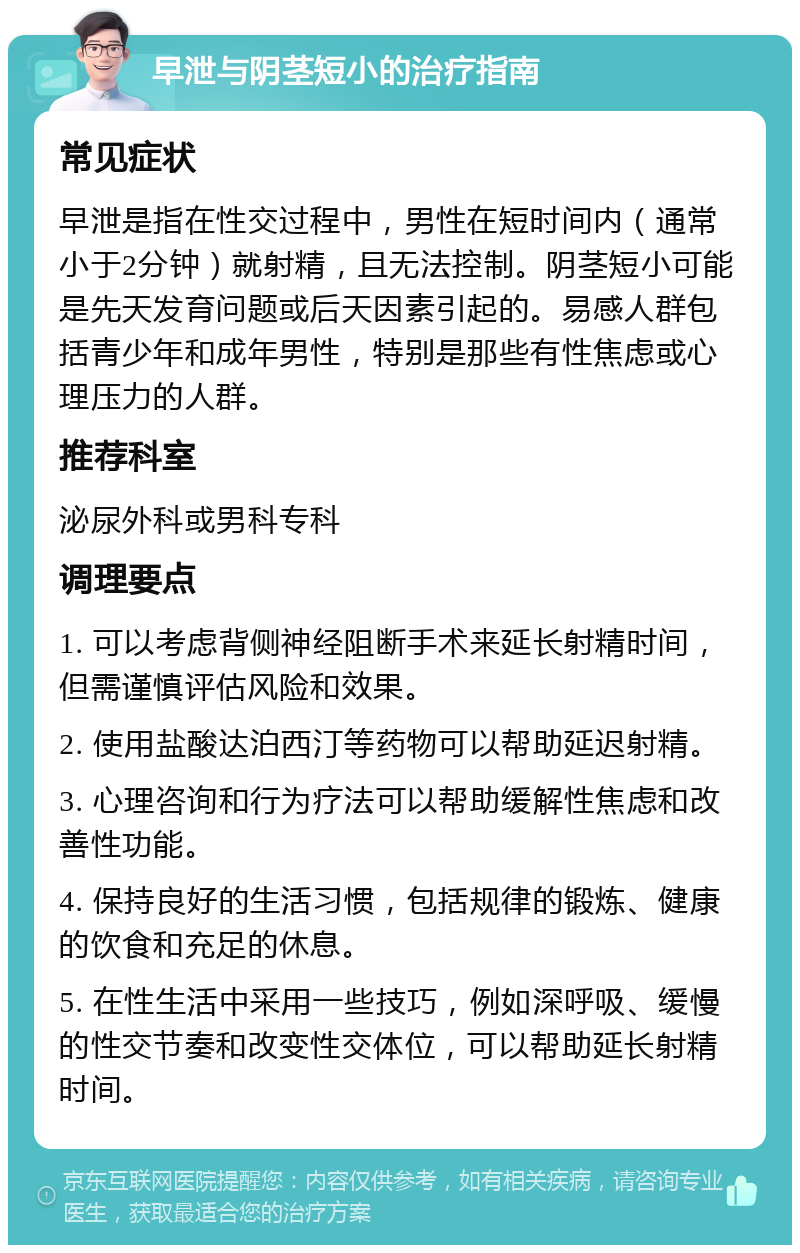 早泄与阴茎短小的治疗指南 常见症状 早泄是指在性交过程中，男性在短时间内（通常小于2分钟）就射精，且无法控制。阴茎短小可能是先天发育问题或后天因素引起的。易感人群包括青少年和成年男性，特别是那些有性焦虑或心理压力的人群。 推荐科室 泌尿外科或男科专科 调理要点 1. 可以考虑背侧神经阻断手术来延长射精时间，但需谨慎评估风险和效果。 2. 使用盐酸达泊西汀等药物可以帮助延迟射精。 3. 心理咨询和行为疗法可以帮助缓解性焦虑和改善性功能。 4. 保持良好的生活习惯，包括规律的锻炼、健康的饮食和充足的休息。 5. 在性生活中采用一些技巧，例如深呼吸、缓慢的性交节奏和改变性交体位，可以帮助延长射精时间。