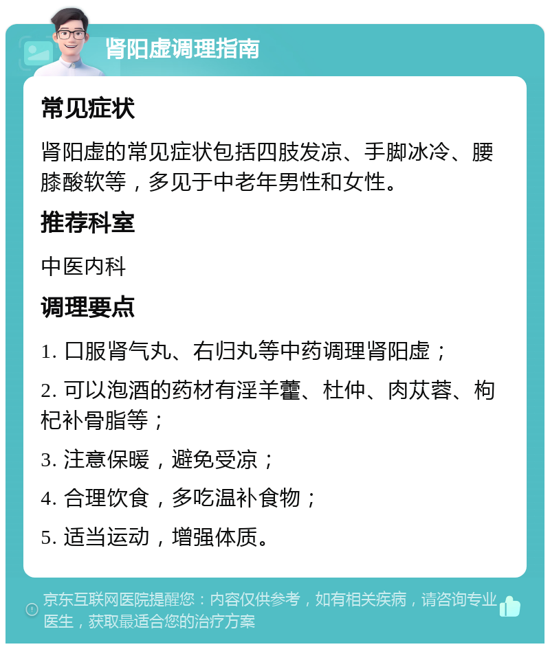 肾阳虚调理指南 常见症状 肾阳虚的常见症状包括四肢发凉、手脚冰冷、腰膝酸软等，多见于中老年男性和女性。 推荐科室 中医内科 调理要点 1. 口服肾气丸、右归丸等中药调理肾阳虚； 2. 可以泡酒的药材有淫羊藿、杜仲、肉苁蓉、枸杞补骨脂等； 3. 注意保暖，避免受凉； 4. 合理饮食，多吃温补食物； 5. 适当运动，增强体质。