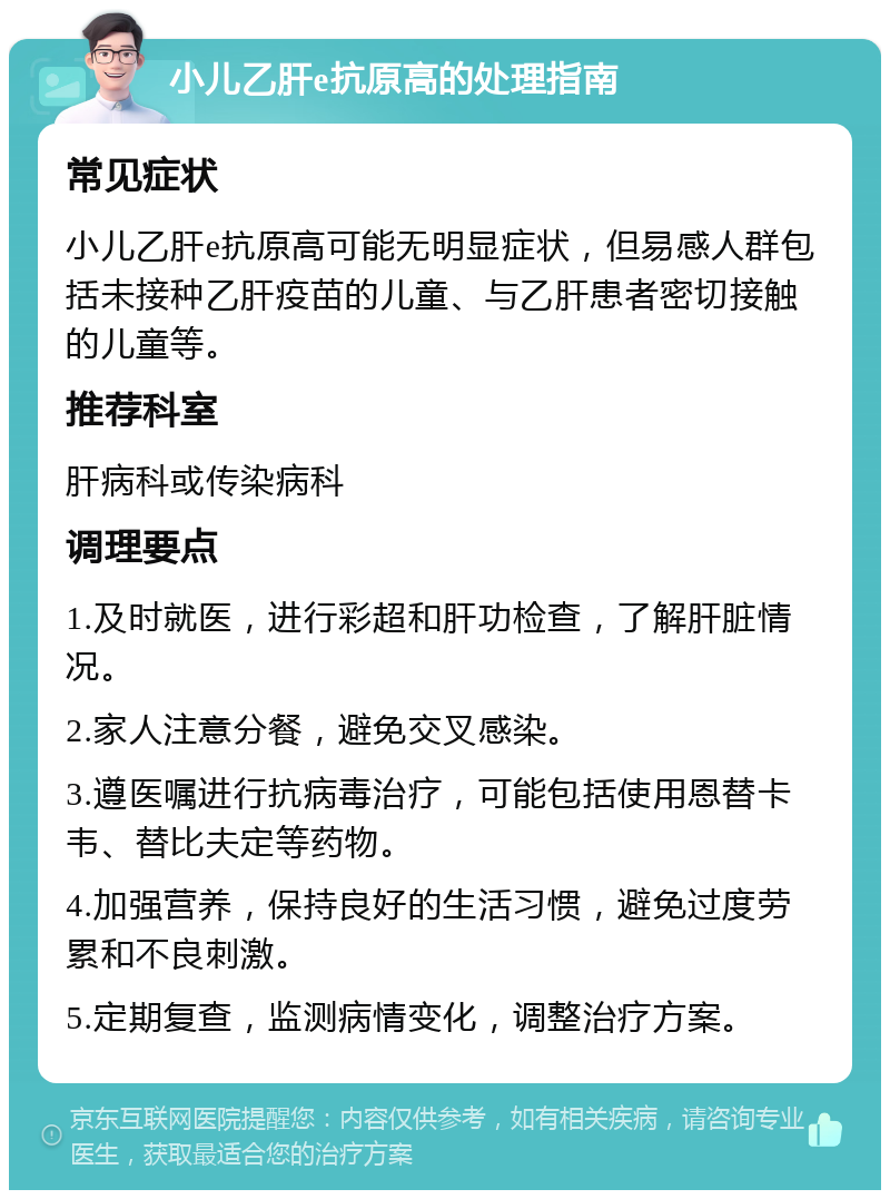 小儿乙肝e抗原高的处理指南 常见症状 小儿乙肝e抗原高可能无明显症状，但易感人群包括未接种乙肝疫苗的儿童、与乙肝患者密切接触的儿童等。 推荐科室 肝病科或传染病科 调理要点 1.及时就医，进行彩超和肝功检查，了解肝脏情况。 2.家人注意分餐，避免交叉感染。 3.遵医嘱进行抗病毒治疗，可能包括使用恩替卡韦、替比夫定等药物。 4.加强营养，保持良好的生活习惯，避免过度劳累和不良刺激。 5.定期复查，监测病情变化，调整治疗方案。