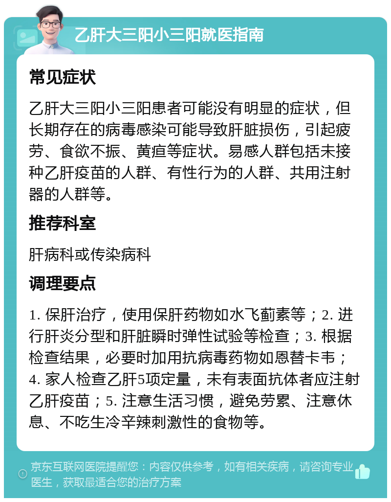 乙肝大三阳小三阳就医指南 常见症状 乙肝大三阳小三阳患者可能没有明显的症状，但长期存在的病毒感染可能导致肝脏损伤，引起疲劳、食欲不振、黄疸等症状。易感人群包括未接种乙肝疫苗的人群、有性行为的人群、共用注射器的人群等。 推荐科室 肝病科或传染病科 调理要点 1. 保肝治疗，使用保肝药物如水飞蓟素等；2. 进行肝炎分型和肝脏瞬时弹性试验等检查；3. 根据检查结果，必要时加用抗病毒药物如恩替卡韦；4. 家人检查乙肝5项定量，未有表面抗体者应注射乙肝疫苗；5. 注意生活习惯，避免劳累、注意休息、不吃生冷辛辣刺激性的食物等。