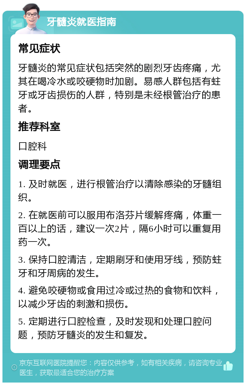 牙髓炎就医指南 常见症状 牙髓炎的常见症状包括突然的剧烈牙齿疼痛，尤其在喝冷水或咬硬物时加剧。易感人群包括有蛀牙或牙齿损伤的人群，特别是未经根管治疗的患者。 推荐科室 口腔科 调理要点 1. 及时就医，进行根管治疗以清除感染的牙髓组织。 2. 在就医前可以服用布洛芬片缓解疼痛，体重一百以上的话，建议一次2片，隔6小时可以重复用药一次。 3. 保持口腔清洁，定期刷牙和使用牙线，预防蛀牙和牙周病的发生。 4. 避免咬硬物或食用过冷或过热的食物和饮料，以减少牙齿的刺激和损伤。 5. 定期进行口腔检查，及时发现和处理口腔问题，预防牙髓炎的发生和复发。