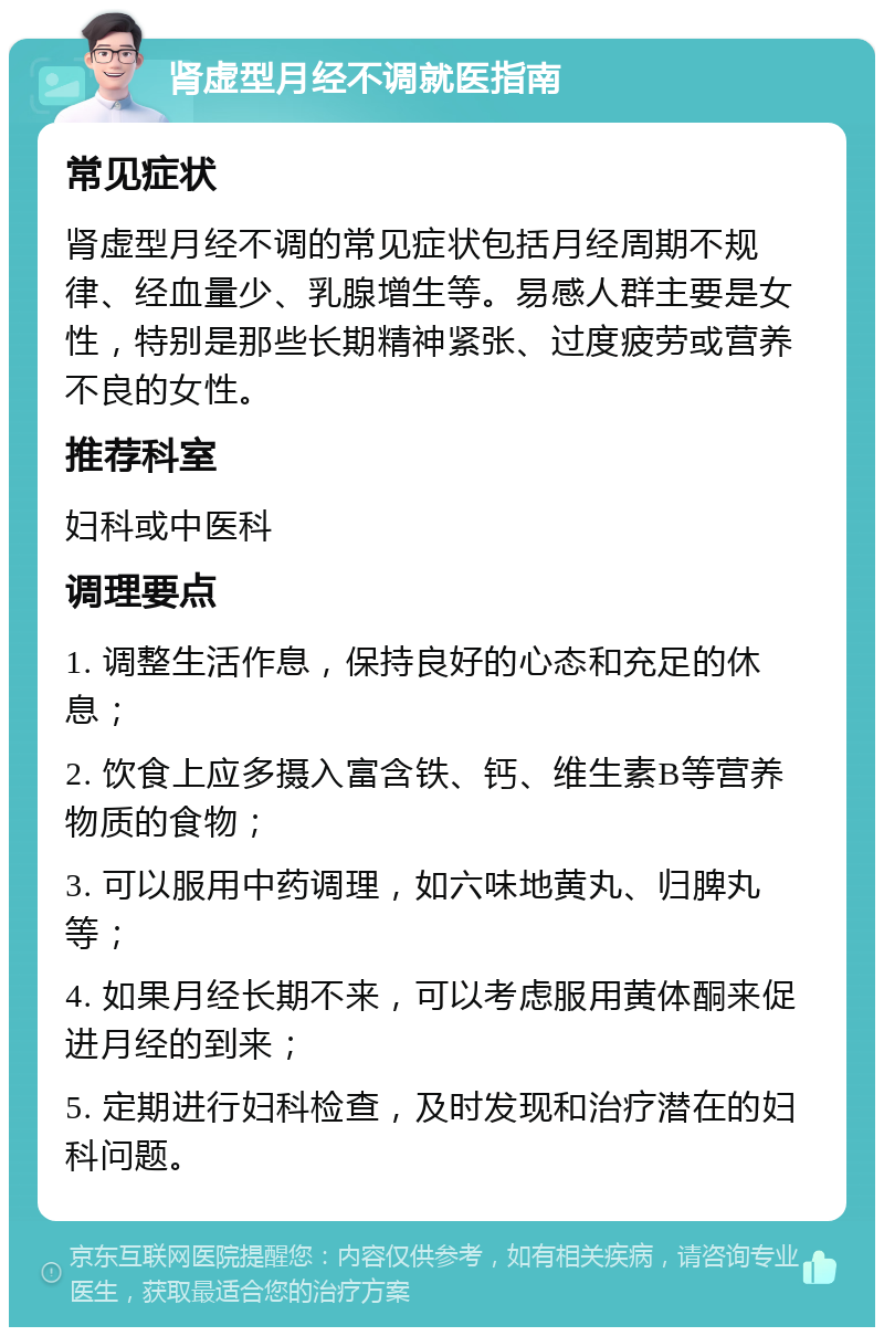 肾虚型月经不调就医指南 常见症状 肾虚型月经不调的常见症状包括月经周期不规律、经血量少、乳腺增生等。易感人群主要是女性，特别是那些长期精神紧张、过度疲劳或营养不良的女性。 推荐科室 妇科或中医科 调理要点 1. 调整生活作息，保持良好的心态和充足的休息； 2. 饮食上应多摄入富含铁、钙、维生素B等营养物质的食物； 3. 可以服用中药调理，如六味地黄丸、归脾丸等； 4. 如果月经长期不来，可以考虑服用黄体酮来促进月经的到来； 5. 定期进行妇科检查，及时发现和治疗潜在的妇科问题。