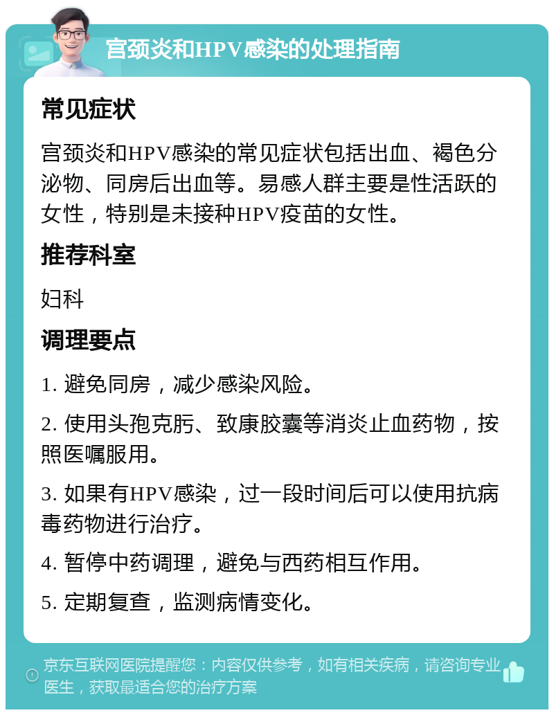 宫颈炎和HPV感染的处理指南 常见症状 宫颈炎和HPV感染的常见症状包括出血、褐色分泌物、同房后出血等。易感人群主要是性活跃的女性，特别是未接种HPV疫苗的女性。 推荐科室 妇科 调理要点 1. 避免同房，减少感染风险。 2. 使用头孢克肟、致康胶囊等消炎止血药物，按照医嘱服用。 3. 如果有HPV感染，过一段时间后可以使用抗病毒药物进行治疗。 4. 暂停中药调理，避免与西药相互作用。 5. 定期复查，监测病情变化。