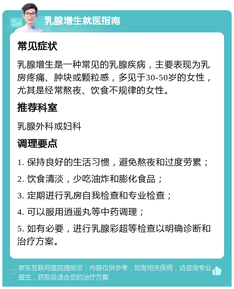 乳腺增生就医指南 常见症状 乳腺增生是一种常见的乳腺疾病，主要表现为乳房疼痛、肿块或颗粒感，多见于30-50岁的女性，尤其是经常熬夜、饮食不规律的女性。 推荐科室 乳腺外科或妇科 调理要点 1. 保持良好的生活习惯，避免熬夜和过度劳累； 2. 饮食清淡，少吃油炸和膨化食品； 3. 定期进行乳房自我检查和专业检查； 4. 可以服用逍遥丸等中药调理； 5. 如有必要，进行乳腺彩超等检查以明确诊断和治疗方案。