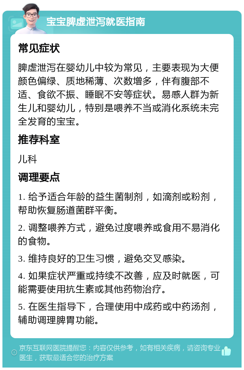 宝宝脾虚泄泻就医指南 常见症状 脾虚泄泻在婴幼儿中较为常见，主要表现为大便颜色偏绿、质地稀薄、次数增多，伴有腹部不适、食欲不振、睡眠不安等症状。易感人群为新生儿和婴幼儿，特别是喂养不当或消化系统未完全发育的宝宝。 推荐科室 儿科 调理要点 1. 给予适合年龄的益生菌制剂，如滴剂或粉剂，帮助恢复肠道菌群平衡。 2. 调整喂养方式，避免过度喂养或食用不易消化的食物。 3. 维持良好的卫生习惯，避免交叉感染。 4. 如果症状严重或持续不改善，应及时就医，可能需要使用抗生素或其他药物治疗。 5. 在医生指导下，合理使用中成药或中药汤剂，辅助调理脾胃功能。