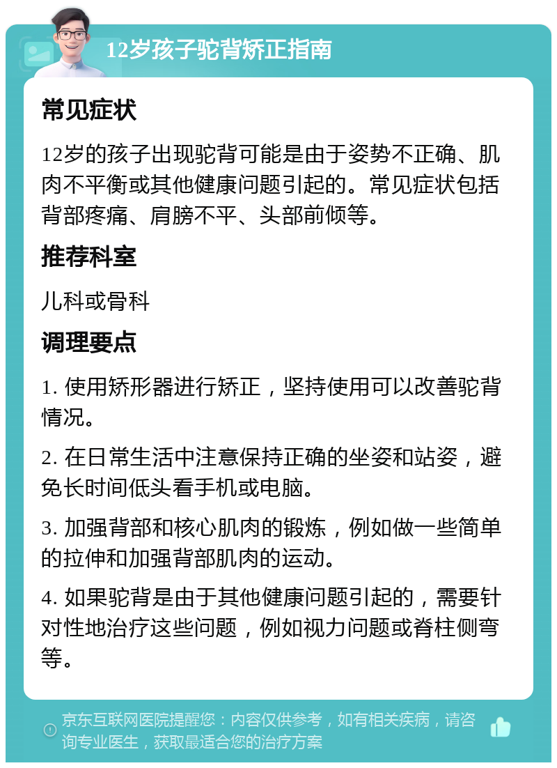 12岁孩子驼背矫正指南 常见症状 12岁的孩子出现驼背可能是由于姿势不正确、肌肉不平衡或其他健康问题引起的。常见症状包括背部疼痛、肩膀不平、头部前倾等。 推荐科室 儿科或骨科 调理要点 1. 使用矫形器进行矫正，坚持使用可以改善驼背情况。 2. 在日常生活中注意保持正确的坐姿和站姿，避免长时间低头看手机或电脑。 3. 加强背部和核心肌肉的锻炼，例如做一些简单的拉伸和加强背部肌肉的运动。 4. 如果驼背是由于其他健康问题引起的，需要针对性地治疗这些问题，例如视力问题或脊柱侧弯等。