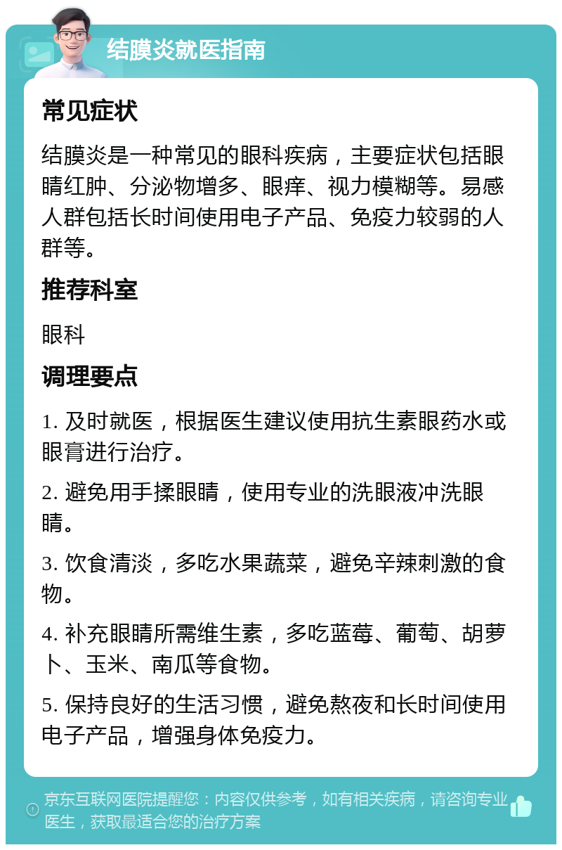 结膜炎就医指南 常见症状 结膜炎是一种常见的眼科疾病，主要症状包括眼睛红肿、分泌物增多、眼痒、视力模糊等。易感人群包括长时间使用电子产品、免疫力较弱的人群等。 推荐科室 眼科 调理要点 1. 及时就医，根据医生建议使用抗生素眼药水或眼膏进行治疗。 2. 避免用手揉眼睛，使用专业的洗眼液冲洗眼睛。 3. 饮食清淡，多吃水果蔬菜，避免辛辣刺激的食物。 4. 补充眼睛所需维生素，多吃蓝莓、葡萄、胡萝卜、玉米、南瓜等食物。 5. 保持良好的生活习惯，避免熬夜和长时间使用电子产品，增强身体免疫力。