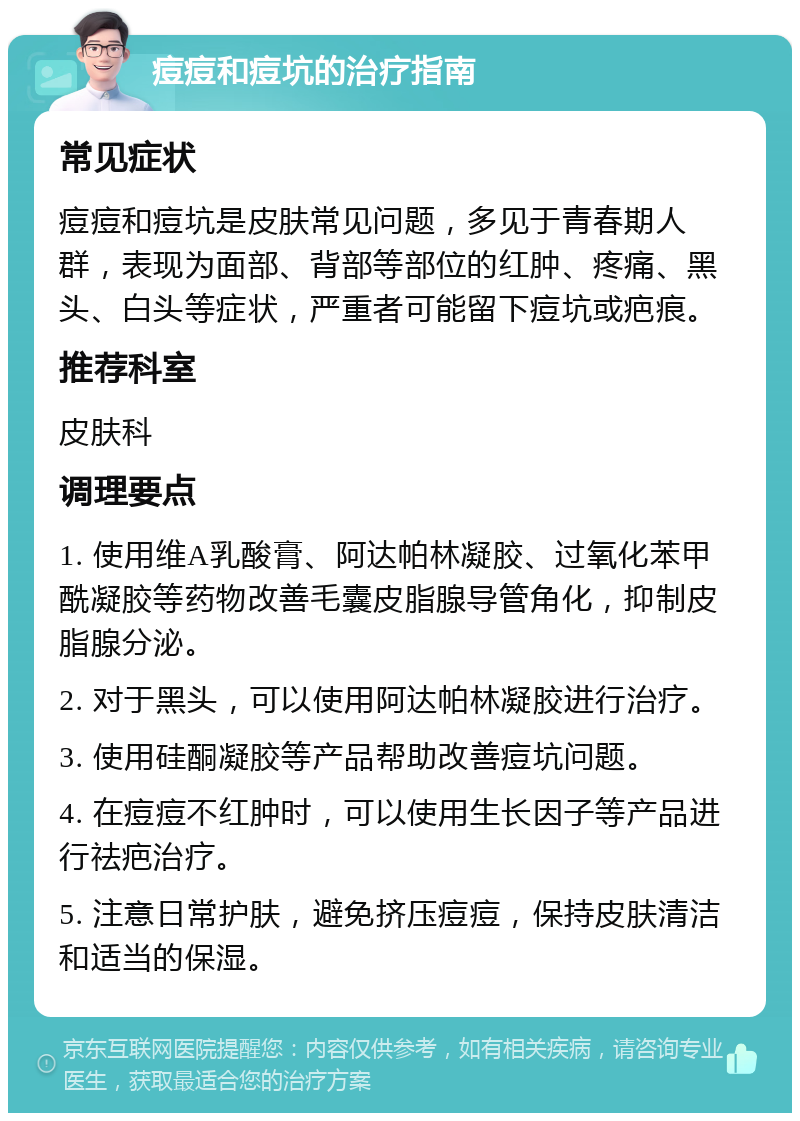 痘痘和痘坑的治疗指南 常见症状 痘痘和痘坑是皮肤常见问题，多见于青春期人群，表现为面部、背部等部位的红肿、疼痛、黑头、白头等症状，严重者可能留下痘坑或疤痕。 推荐科室 皮肤科 调理要点 1. 使用维A乳酸膏、阿达帕林凝胶、过氧化苯甲酰凝胶等药物改善毛囊皮脂腺导管角化，抑制皮脂腺分泌。 2. 对于黑头，可以使用阿达帕林凝胶进行治疗。 3. 使用硅酮凝胶等产品帮助改善痘坑问题。 4. 在痘痘不红肿时，可以使用生长因子等产品进行祛疤治疗。 5. 注意日常护肤，避免挤压痘痘，保持皮肤清洁和适当的保湿。