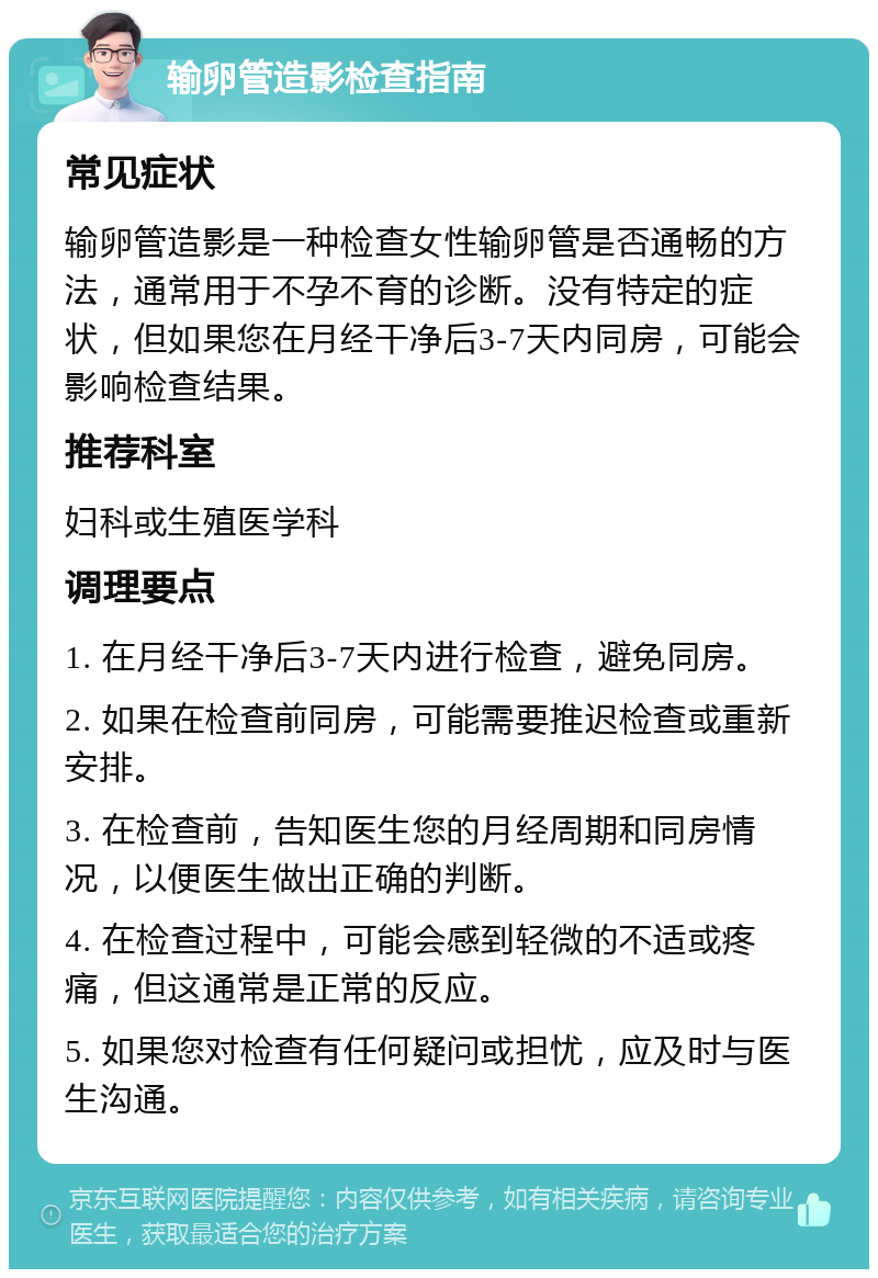 输卵管造影检查指南 常见症状 输卵管造影是一种检查女性输卵管是否通畅的方法，通常用于不孕不育的诊断。没有特定的症状，但如果您在月经干净后3-7天内同房，可能会影响检查结果。 推荐科室 妇科或生殖医学科 调理要点 1. 在月经干净后3-7天内进行检查，避免同房。 2. 如果在检查前同房，可能需要推迟检查或重新安排。 3. 在检查前，告知医生您的月经周期和同房情况，以便医生做出正确的判断。 4. 在检查过程中，可能会感到轻微的不适或疼痛，但这通常是正常的反应。 5. 如果您对检查有任何疑问或担忧，应及时与医生沟通。