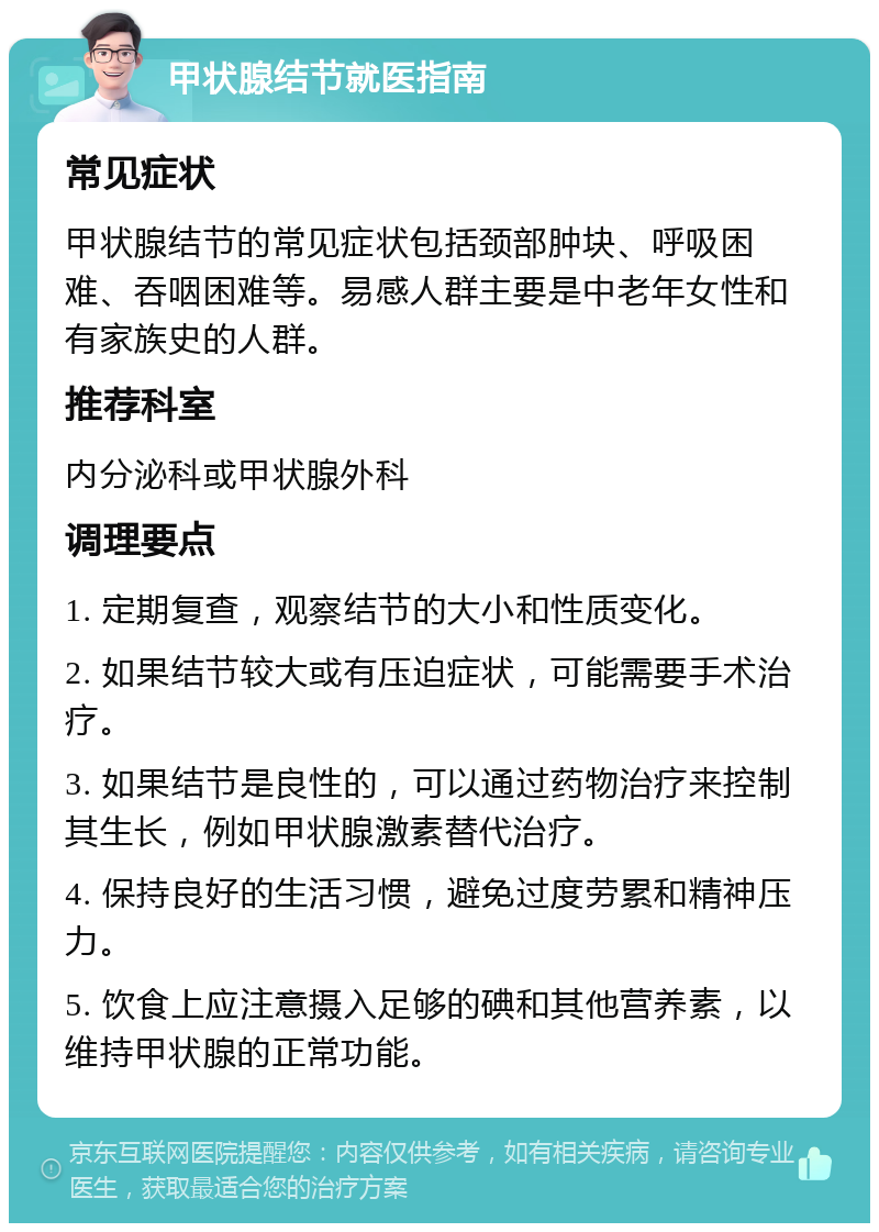 甲状腺结节就医指南 常见症状 甲状腺结节的常见症状包括颈部肿块、呼吸困难、吞咽困难等。易感人群主要是中老年女性和有家族史的人群。 推荐科室 内分泌科或甲状腺外科 调理要点 1. 定期复查，观察结节的大小和性质变化。 2. 如果结节较大或有压迫症状，可能需要手术治疗。 3. 如果结节是良性的，可以通过药物治疗来控制其生长，例如甲状腺激素替代治疗。 4. 保持良好的生活习惯，避免过度劳累和精神压力。 5. 饮食上应注意摄入足够的碘和其他营养素，以维持甲状腺的正常功能。