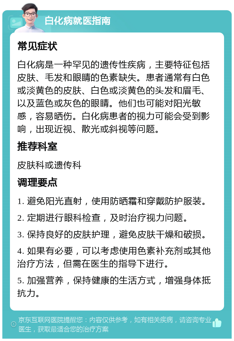 白化病就医指南 常见症状 白化病是一种罕见的遗传性疾病，主要特征包括皮肤、毛发和眼睛的色素缺失。患者通常有白色或淡黄色的皮肤、白色或淡黄色的头发和眉毛、以及蓝色或灰色的眼睛。他们也可能对阳光敏感，容易晒伤。白化病患者的视力可能会受到影响，出现近视、散光或斜视等问题。 推荐科室 皮肤科或遗传科 调理要点 1. 避免阳光直射，使用防晒霜和穿戴防护服装。 2. 定期进行眼科检查，及时治疗视力问题。 3. 保持良好的皮肤护理，避免皮肤干燥和破损。 4. 如果有必要，可以考虑使用色素补充剂或其他治疗方法，但需在医生的指导下进行。 5. 加强营养，保持健康的生活方式，增强身体抵抗力。