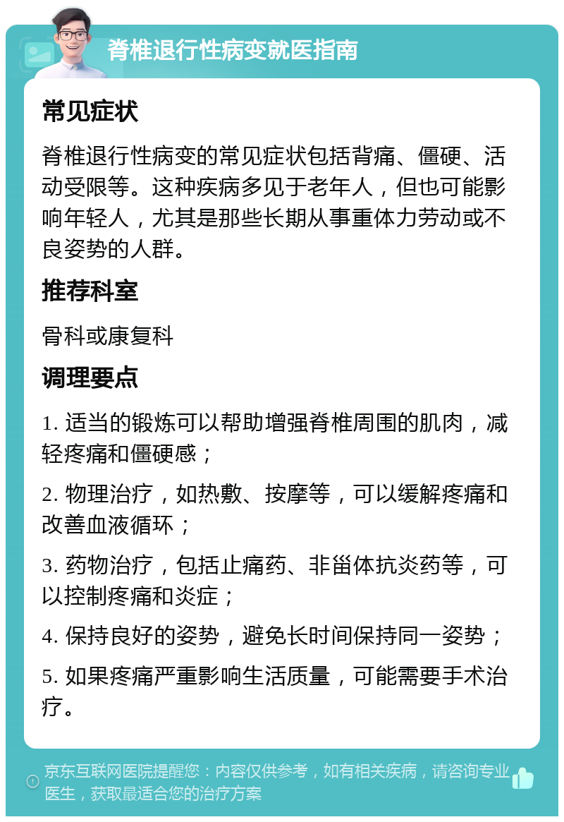 脊椎退行性病变就医指南 常见症状 脊椎退行性病变的常见症状包括背痛、僵硬、活动受限等。这种疾病多见于老年人，但也可能影响年轻人，尤其是那些长期从事重体力劳动或不良姿势的人群。 推荐科室 骨科或康复科 调理要点 1. 适当的锻炼可以帮助增强脊椎周围的肌肉，减轻疼痛和僵硬感； 2. 物理治疗，如热敷、按摩等，可以缓解疼痛和改善血液循环； 3. 药物治疗，包括止痛药、非甾体抗炎药等，可以控制疼痛和炎症； 4. 保持良好的姿势，避免长时间保持同一姿势； 5. 如果疼痛严重影响生活质量，可能需要手术治疗。