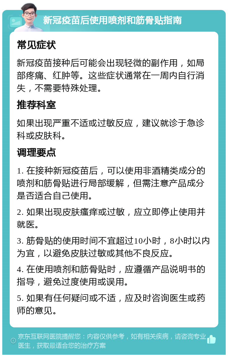 新冠疫苗后使用喷剂和筋骨贴指南 常见症状 新冠疫苗接种后可能会出现轻微的副作用，如局部疼痛、红肿等。这些症状通常在一周内自行消失，不需要特殊处理。 推荐科室 如果出现严重不适或过敏反应，建议就诊于急诊科或皮肤科。 调理要点 1. 在接种新冠疫苗后，可以使用非酒精类成分的喷剂和筋骨贴进行局部缓解，但需注意产品成分是否适合自己使用。 2. 如果出现皮肤瘙痒或过敏，应立即停止使用并就医。 3. 筋骨贴的使用时间不宜超过10小时，8小时以内为宜，以避免皮肤过敏或其他不良反应。 4. 在使用喷剂和筋骨贴时，应遵循产品说明书的指导，避免过度使用或误用。 5. 如果有任何疑问或不适，应及时咨询医生或药师的意见。