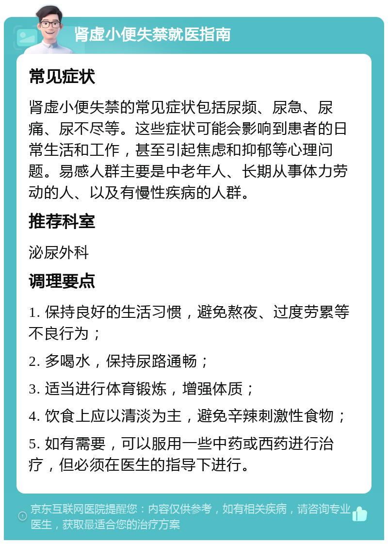 肾虚小便失禁就医指南 常见症状 肾虚小便失禁的常见症状包括尿频、尿急、尿痛、尿不尽等。这些症状可能会影响到患者的日常生活和工作，甚至引起焦虑和抑郁等心理问题。易感人群主要是中老年人、长期从事体力劳动的人、以及有慢性疾病的人群。 推荐科室 泌尿外科 调理要点 1. 保持良好的生活习惯，避免熬夜、过度劳累等不良行为； 2. 多喝水，保持尿路通畅； 3. 适当进行体育锻炼，增强体质； 4. 饮食上应以清淡为主，避免辛辣刺激性食物； 5. 如有需要，可以服用一些中药或西药进行治疗，但必须在医生的指导下进行。