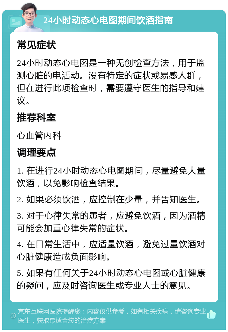 24小时动态心电图期间饮酒指南 常见症状 24小时动态心电图是一种无创检查方法，用于监测心脏的电活动。没有特定的症状或易感人群，但在进行此项检查时，需要遵守医生的指导和建议。 推荐科室 心血管内科 调理要点 1. 在进行24小时动态心电图期间，尽量避免大量饮酒，以免影响检查结果。 2. 如果必须饮酒，应控制在少量，并告知医生。 3. 对于心律失常的患者，应避免饮酒，因为酒精可能会加重心律失常的症状。 4. 在日常生活中，应适量饮酒，避免过量饮酒对心脏健康造成负面影响。 5. 如果有任何关于24小时动态心电图或心脏健康的疑问，应及时咨询医生或专业人士的意见。