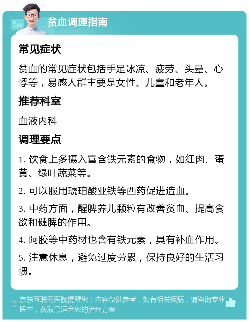 贫血调理指南 常见症状 贫血的常见症状包括手足冰凉、疲劳、头晕、心悸等，易感人群主要是女性、儿童和老年人。 推荐科室 血液内科 调理要点 1. 饮食上多摄入富含铁元素的食物，如红肉、蛋黄、绿叶蔬菜等。 2. 可以服用琥珀酸亚铁等西药促进造血。 3. 中药方面，醒脾养儿颗粒有改善贫血、提高食欲和健脾的作用。 4. 阿胶等中药材也含有铁元素，具有补血作用。 5. 注意休息，避免过度劳累，保持良好的生活习惯。