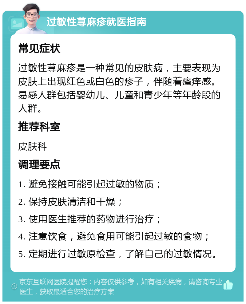 过敏性荨麻疹就医指南 常见症状 过敏性荨麻疹是一种常见的皮肤病，主要表现为皮肤上出现红色或白色的疹子，伴随着瘙痒感。易感人群包括婴幼儿、儿童和青少年等年龄段的人群。 推荐科室 皮肤科 调理要点 1. 避免接触可能引起过敏的物质； 2. 保持皮肤清洁和干燥； 3. 使用医生推荐的药物进行治疗； 4. 注意饮食，避免食用可能引起过敏的食物； 5. 定期进行过敏原检查，了解自己的过敏情况。