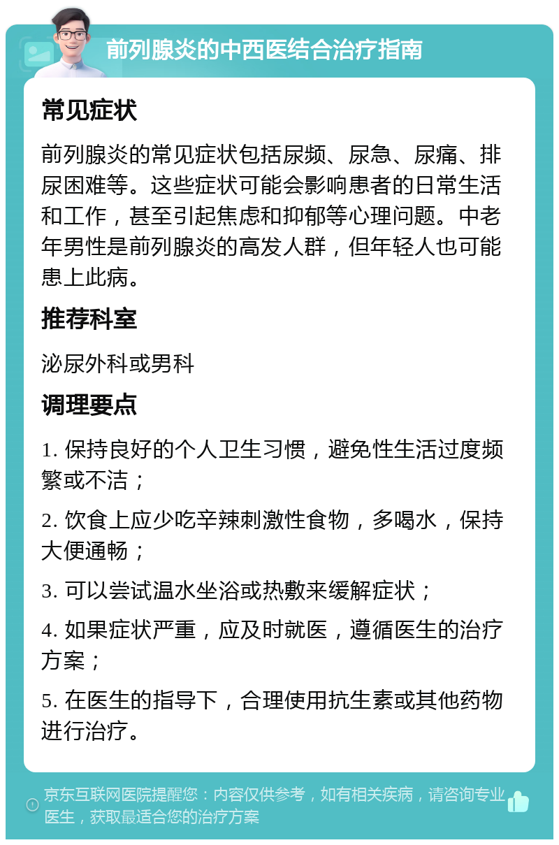 前列腺炎的中西医结合治疗指南 常见症状 前列腺炎的常见症状包括尿频、尿急、尿痛、排尿困难等。这些症状可能会影响患者的日常生活和工作，甚至引起焦虑和抑郁等心理问题。中老年男性是前列腺炎的高发人群，但年轻人也可能患上此病。 推荐科室 泌尿外科或男科 调理要点 1. 保持良好的个人卫生习惯，避免性生活过度频繁或不洁； 2. 饮食上应少吃辛辣刺激性食物，多喝水，保持大便通畅； 3. 可以尝试温水坐浴或热敷来缓解症状； 4. 如果症状严重，应及时就医，遵循医生的治疗方案； 5. 在医生的指导下，合理使用抗生素或其他药物进行治疗。