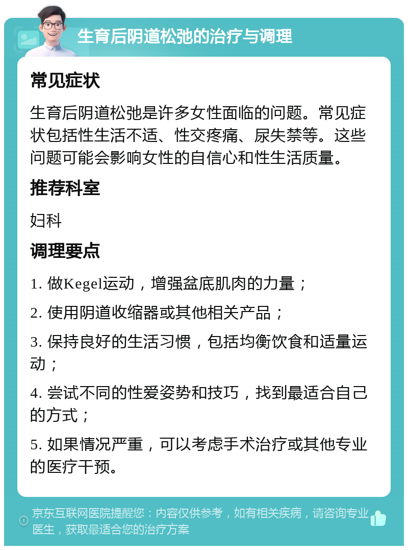 生育后阴道松弛的治疗与调理 常见症状 生育后阴道松弛是许多女性面临的问题。常见症状包括性生活不适、性交疼痛、尿失禁等。这些问题可能会影响女性的自信心和性生活质量。 推荐科室 妇科 调理要点 1. 做Kegel运动，增强盆底肌肉的力量； 2. 使用阴道收缩器或其他相关产品； 3. 保持良好的生活习惯，包括均衡饮食和适量运动； 4. 尝试不同的性爱姿势和技巧，找到最适合自己的方式； 5. 如果情况严重，可以考虑手术治疗或其他专业的医疗干预。