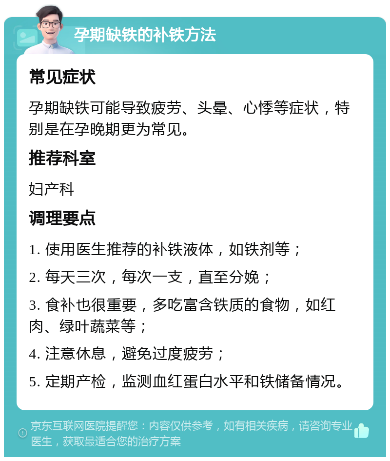 孕期缺铁的补铁方法 常见症状 孕期缺铁可能导致疲劳、头晕、心悸等症状，特别是在孕晚期更为常见。 推荐科室 妇产科 调理要点 1. 使用医生推荐的补铁液体，如铁剂等； 2. 每天三次，每次一支，直至分娩； 3. 食补也很重要，多吃富含铁质的食物，如红肉、绿叶蔬菜等； 4. 注意休息，避免过度疲劳； 5. 定期产检，监测血红蛋白水平和铁储备情况。