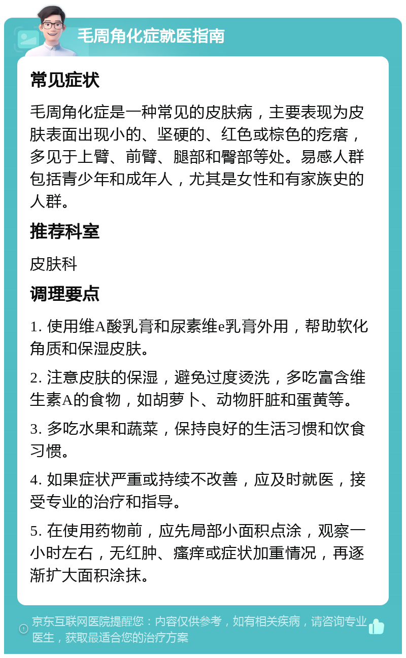 毛周角化症就医指南 常见症状 毛周角化症是一种常见的皮肤病，主要表现为皮肤表面出现小的、坚硬的、红色或棕色的疙瘩，多见于上臂、前臂、腿部和臀部等处。易感人群包括青少年和成年人，尤其是女性和有家族史的人群。 推荐科室 皮肤科 调理要点 1. 使用维A酸乳膏和尿素维e乳膏外用，帮助软化角质和保湿皮肤。 2. 注意皮肤的保湿，避免过度烫洗，多吃富含维生素A的食物，如胡萝卜、动物肝脏和蛋黄等。 3. 多吃水果和蔬菜，保持良好的生活习惯和饮食习惯。 4. 如果症状严重或持续不改善，应及时就医，接受专业的治疗和指导。 5. 在使用药物前，应先局部小面积点涂，观察一小时左右，无红肿、瘙痒或症状加重情况，再逐渐扩大面积涂抹。